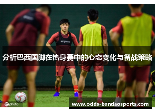 分析巴西国脚在热身赛中的心态变化与备战策略