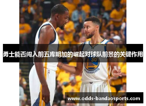 勇士能否闯入前五库明加的崛起对球队前景的关键作用